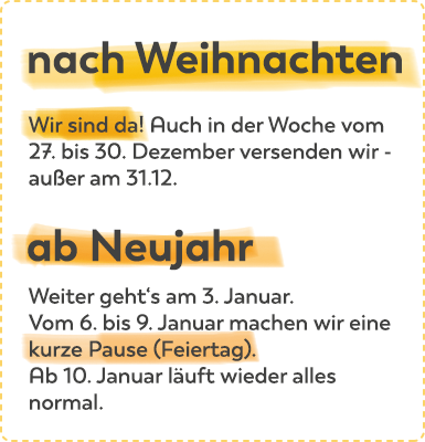 nach Weihnachten: Auch in der Woche vom 27. bis 30. Dezember versenden wir, außer am 31.12. Weiter geht es ab 3.1.2022, kurze Pause vom 6. bis 9. Januar. Ab 10. Januar läuft wieder alles ganz normal.