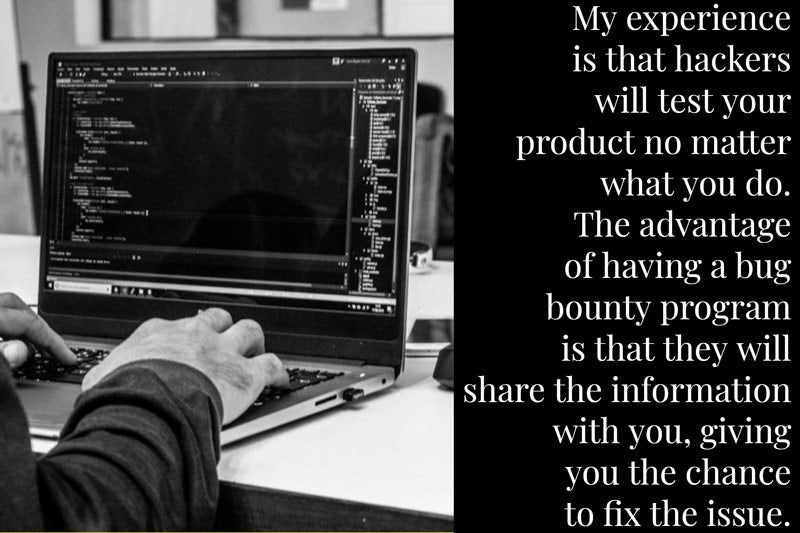 My-experience-is-that-hackers-will-test-your-product-no-matter-what-you-do.-The-advantage-of-having-a-bug-bounty-program-is-that-they-will-share-the-information-with-you,-giving-you-the-chance-to-fix-the-issue.-