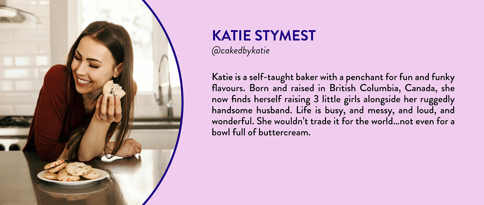 Katie Stymest, @cakedbykatie - Katie is a self-taught baker with a penchant for fun and funky flavours. Born and raised in British Columbia, Canada, she now finds herself raising 3 little girls alongside her ruggedly handsome husband. Life is busy, and messy, and loud, and wonderful. She wouldn’t trade it for the world…not even for a bowl full of buttercream.