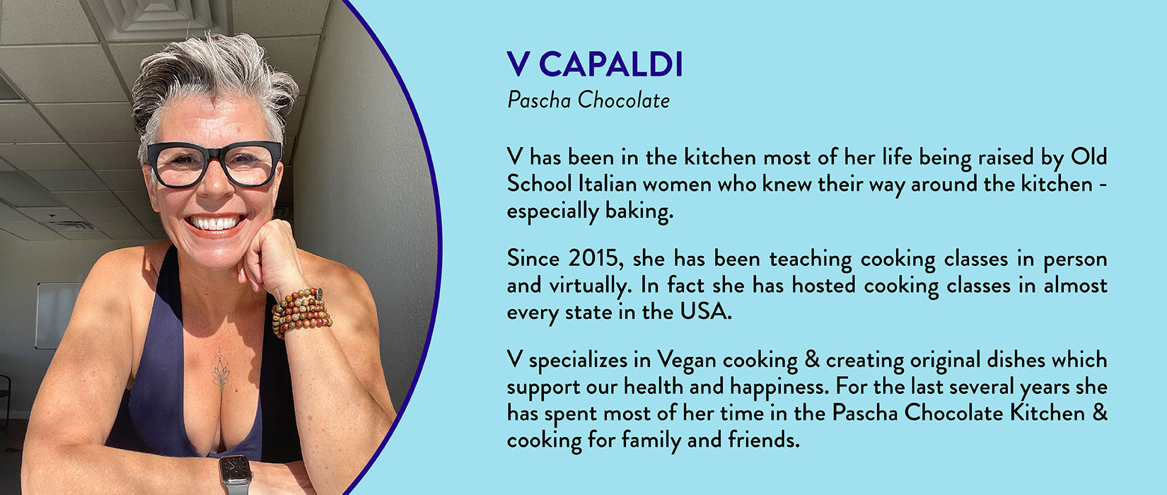 V Capaldi, Pascha Chocolate - V has been in the kitchen most of her life being raised by Old School Italian women who knew their way around the kitchen - especially baking. Since 2015, she has been teaching cooking classes in person and virtually. In fact she has hosted cooking classes in almost every state in the USA. V specializes in Vegan cooking & creating original dishes which support our health and happiness. For the last several years she has spent most of her time in the Pascha Chocolate Kitchen & cooking for family and friends.