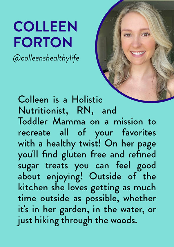 Colleen Forton, @colleenshealthylife - Colleen is a Holistic Nutritionist, RN, and Toddler Mamma on a mission to recreate all of your favorites with a healthy twist! On her page you'll find gluten free and refined sugar treats you can feel good about enjoying! Outside of the kitchen she loves getting as much time outside as possible, whether it's in her garden, in the water, or just hiking through the woods.