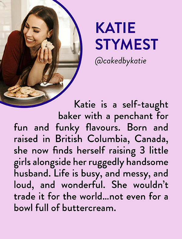 Katie Stymest, @cakedbykatie - Katie is a self-taught baker with a penchant for fun and funky flavours. Born and raised in British Columbia, Canada, she now finds herself raising 3 little girls alongside her ruggedly handsome husband. Life is busy, and messy, and loud, and wonderful. She wouldn’t trade it for the world…not even for a bowl full of buttercream.