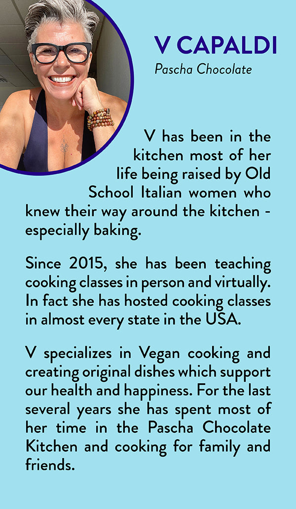 V Capaldi, Pascha Chocolate - V has been in the kitchen most of her life being raised by Old School Italian women who knew their way around the kitchen - especially baking. Since 2015, she has been teaching cooking classes in person and virtually. In fact she has hosted cooking classes in almost every state in the USA. V specializes in Vegan cooking & creating original dishes which support our health and happiness. For the last several years she has spent most of her time in the Pascha Chocolate Kitchen & cooking for family and friends.