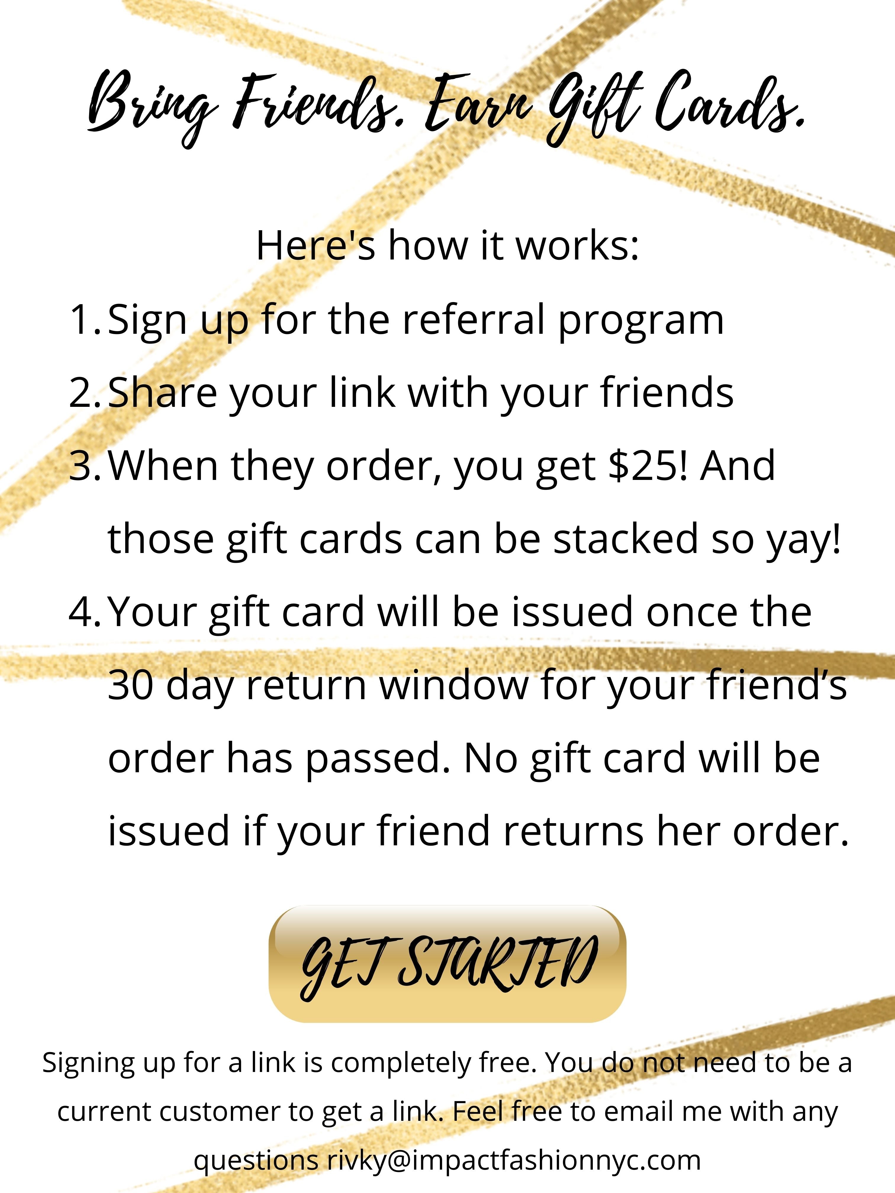 Sign up for the referral program  Share your link with your friends When they order, you get $25! And those gift cards can be stacked so yay! Your gift card will be issued once the 30 day return window for your friend’s order has passed. No gift card will be issued if your friend returns her order. Bring Friends. Earn Gift Cards. Here's how it works: GET STARTED Signing up for a link is completely free. You do not need to be a current customer to get a link. Feel free to email me with any questions rivky@impactfashionnyc.com