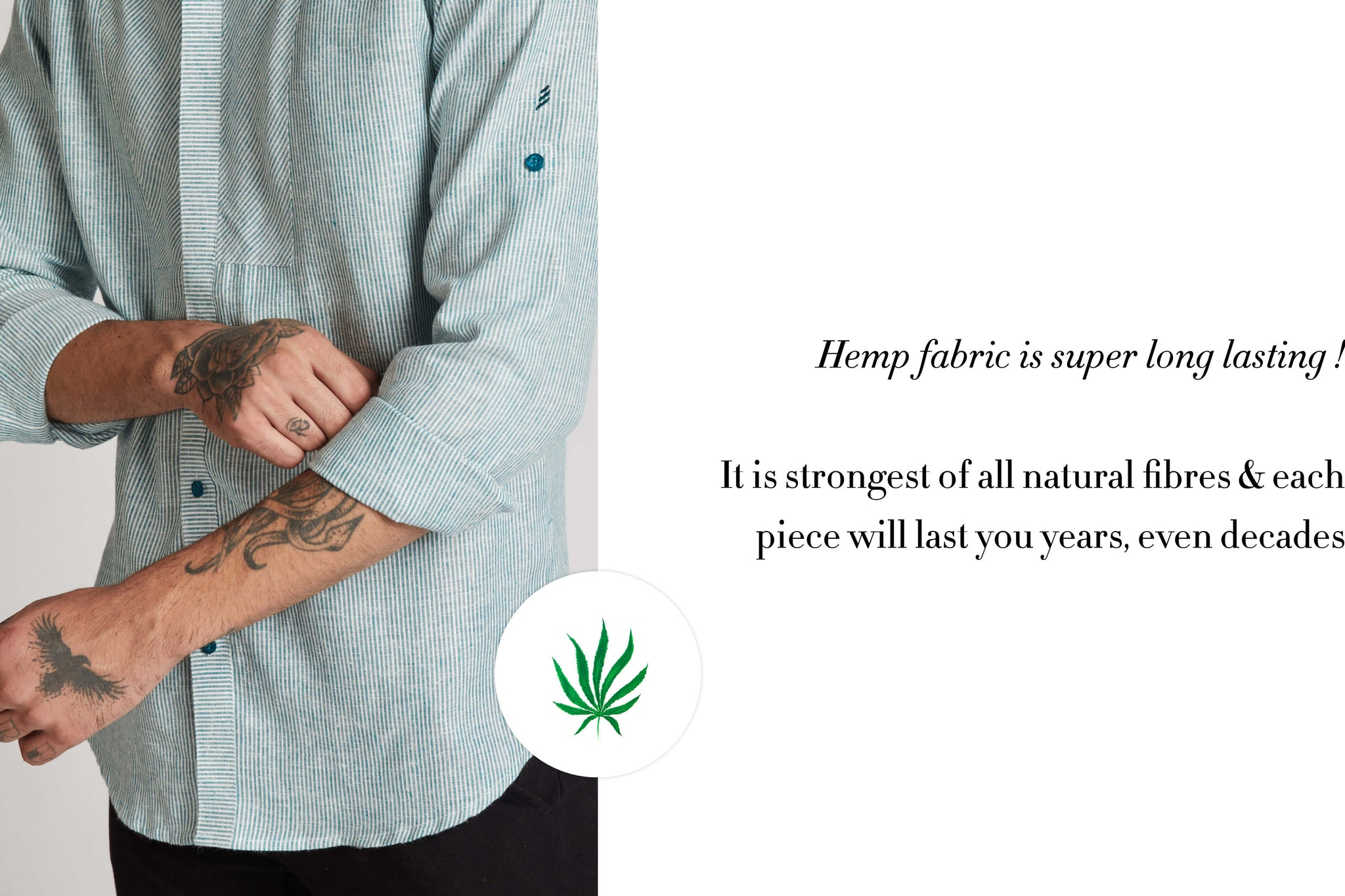 Hemp Fabric is super long lasting . Its the strongest of all natural fibres and each piece will last you years  , even decades