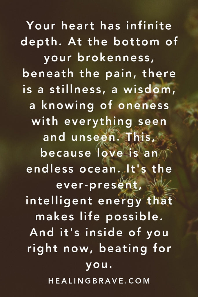 Your heart has infinite depth. At the bottom of your brokenness, beneath the pain, there is a stillness, a wisdom, a knowing of oneness with everything seen and unseen. This, because love is an endless ocean. It is the ever-present, intelligent energy that makes life possible. And it is inside of you right now, beating for you.