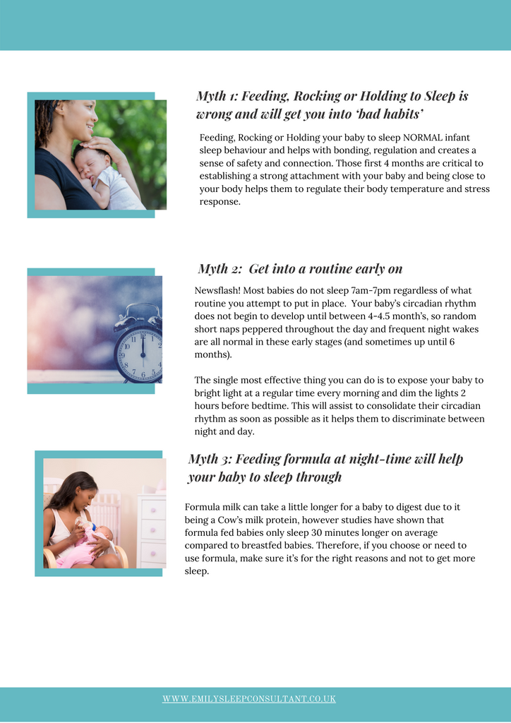  Myth 1: Feeding, Rocking or Holding to Sleep is wrong and will get you into ‘bad habits’  Feeding, Rocking or Holding your baby to sleep NORMAL infant sleep behaviour and helps with bonding, regulation and creates a sense of safety and connection. Those first 4 months are critical to establishing a strong attachment with your baby and being close to your body helps them to regulate their body temperature and stress response.  Myth 2: Get into a routine early on  Newsflash! Most babies do not sleep 7am-7pm regardless of what routine you attempt to put in place. Your baby’s circadian rhythm does not begin to develop until between 4-4.5 month’s, so random short naps peppered throughout the day and frequent night wakes are all normal in these early stages (and sometimes up until 6 months). The single most effective thing you can do is to expose your baby to bright light at a regular time every morning and dim the lights 2 hours before bedtime. This will assist to consolidate their circadian rhythm as soon as possible as it helps them to discriminate between night and day. Myth 3: Feeding formula at night-time will help your baby to sleep through  Formula milk can take a little longer for a baby to digest due to it being a Cow’s milk protein, however studies have shown that formula fed babies only sleep 30 minutes longer on average compared to breastfed babies. Therefore, if you choose or need to use formula, make sure it’s for the right reasons and not to get more sleep.