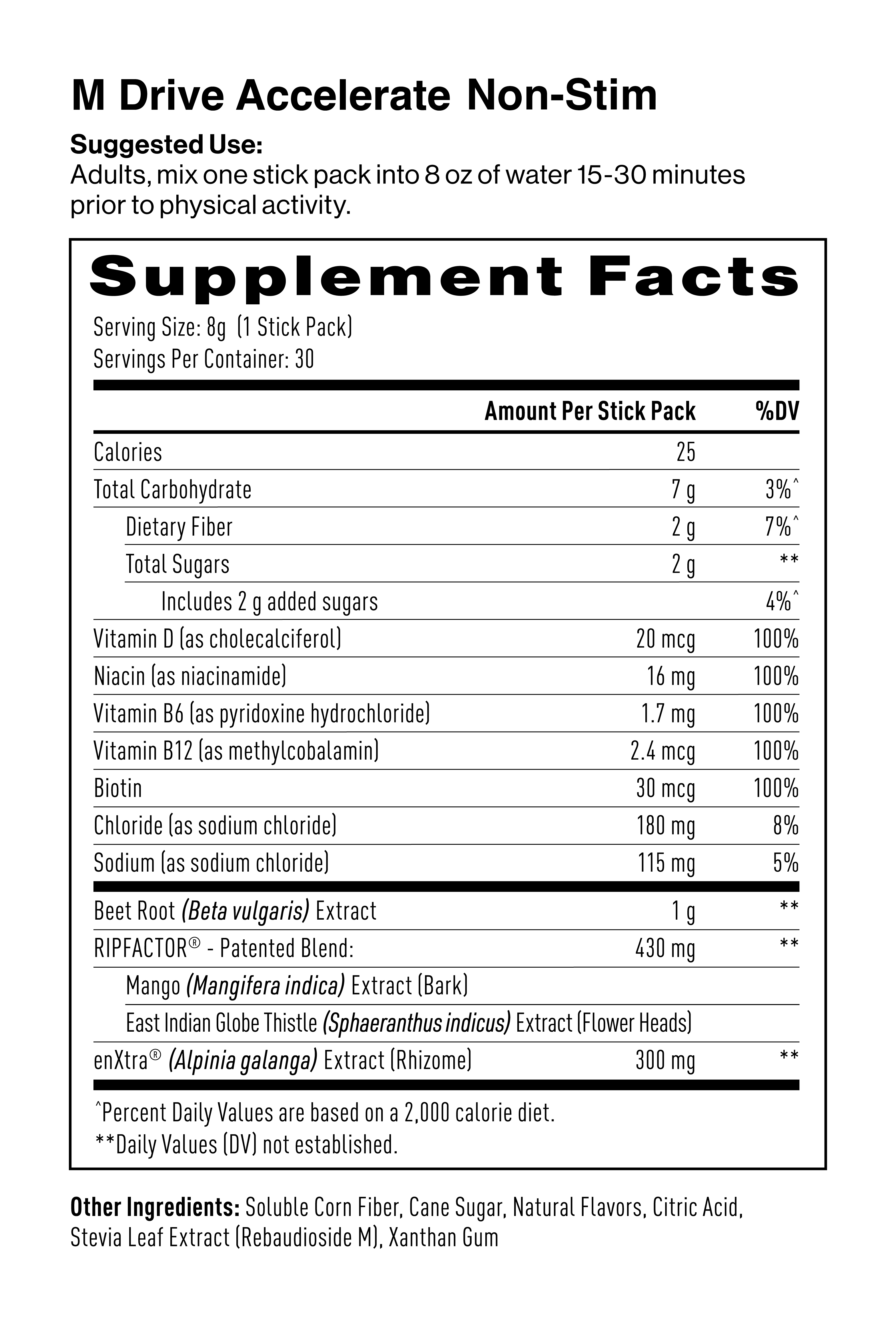 M Drive Accelerate Non-Stim Supplement Facts & Ingredients: Soluble Corn Fiber, Cane Sugar, Beet Root Extract, Natural Mixed Berry Flavor, RipFACTOR, Sodium Chloride, EnXtra, Citric Acid, Reb A (sweetener), Xanthan Gum Powder, Niacinamide, Vitamin B6, Biotin, Vitamin D3, Vitamin B12