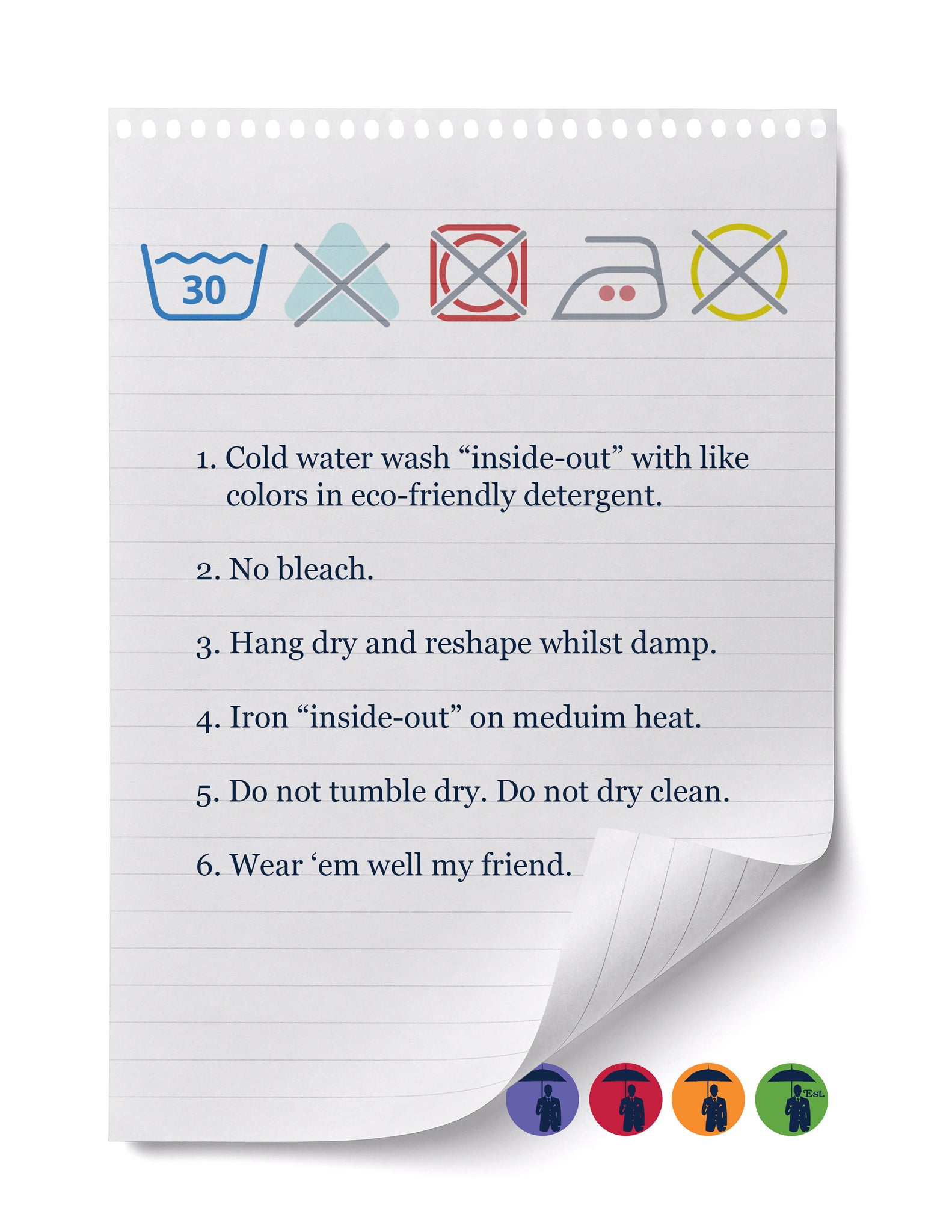 1. Cold water wash “inside-out” with like colors in eco-friendly detergent.  2. No bleach.  3. Hang dry and reshape whilst damp.  4. Iron “inside-out” on meduim heat.  5. Do not tumble dry. Do not dry clean.  6. Wear ‘em well my friend.
