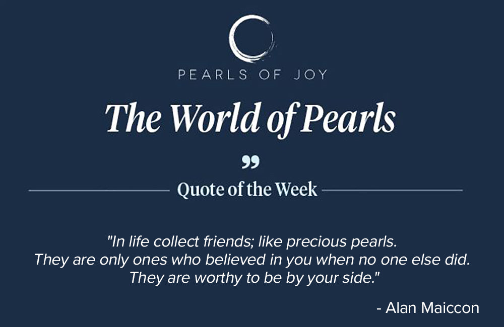 Pearls of Joy Pearl Quote of the Week: "In life collect friends; like precious pearls. They are only ones who believed in you when no one else did. They are worthy to be by your side." -  Alan Maiccon