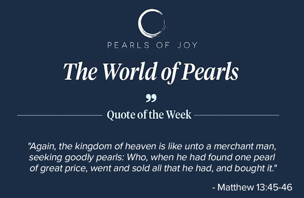 Pearls of Joy Pearl Quote of the Week: "Again, the kingdom of heaven is like unto a merchant man, seeking goodly pearls: Who, when he had found one pearl of great price, went and sold all that he had, and bought it." -  Matthew 13:45-46