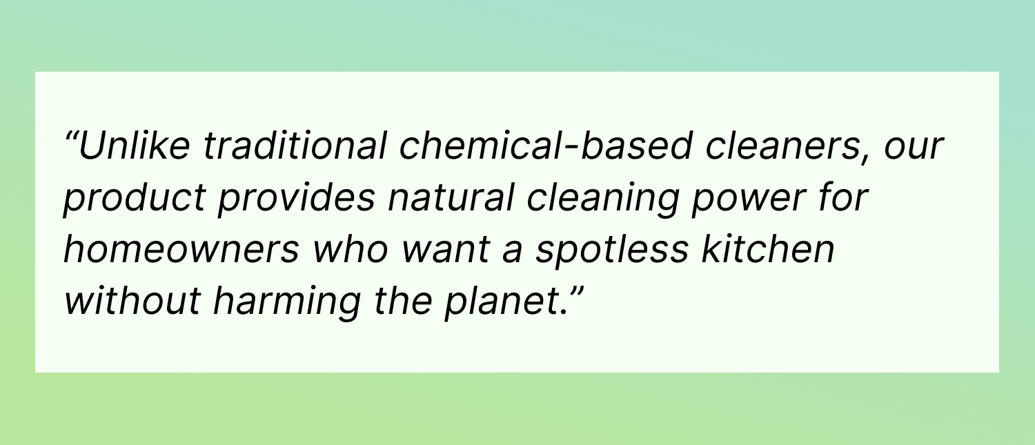 Unlike traditional chemical-based cleaners, our product provides natural cleaning power for anyone who wants a spotless home without harming the planet.