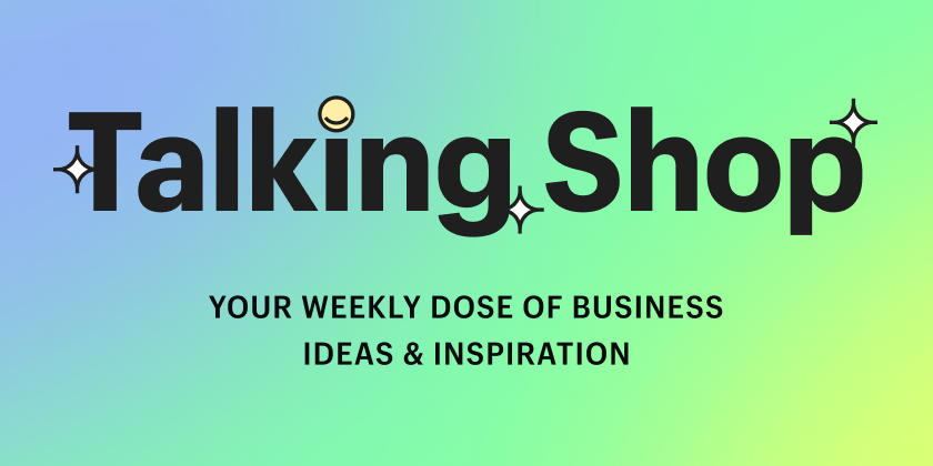 Talking Shop, your weekly dose of business ideas and inspiration