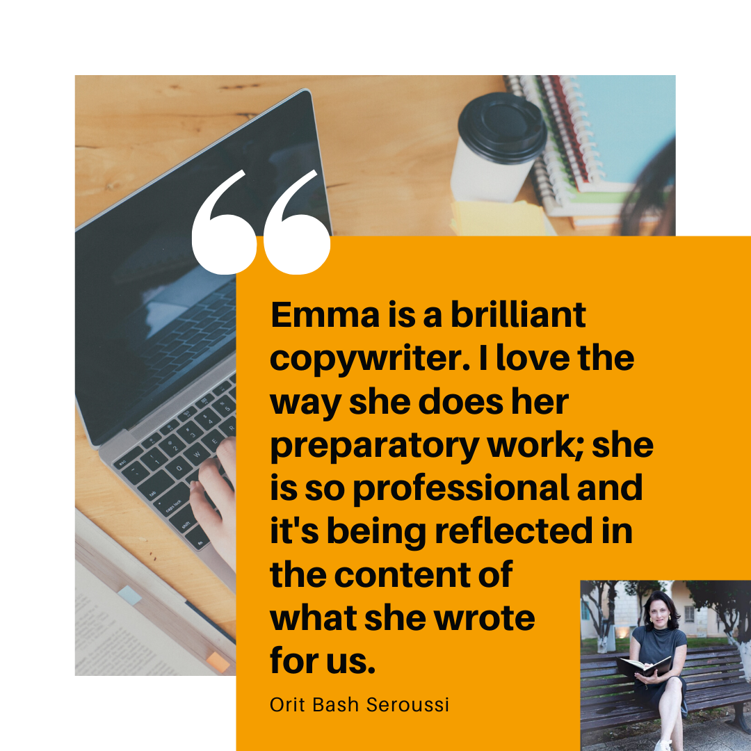 Emma is a brilliant copywriter. I love the way she does her preparatory work; she is so professional and it's being reflected in the content of what she wrote for us Orit Bash Seroussi