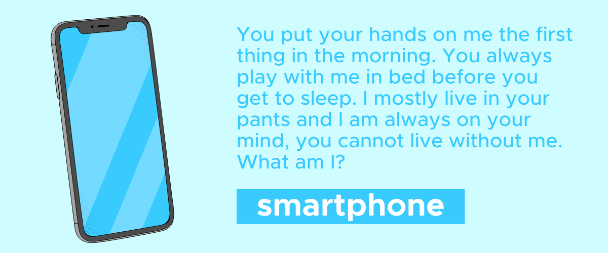You put your hands on me the first thing in the morning. You always play with me in bed before you get to sleep. I mostly live in your pants and I am always on your mind, you cannot live without me. What am I? A smartphone!