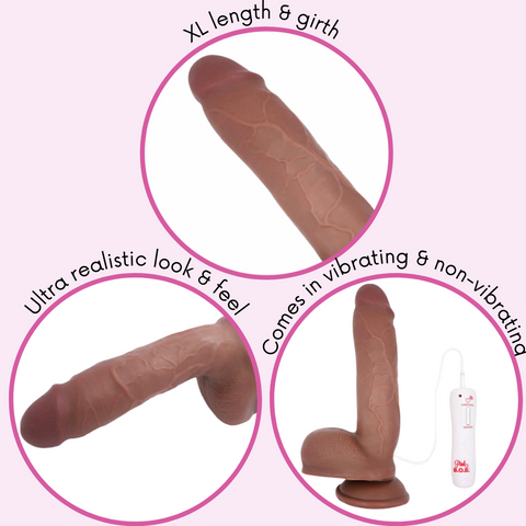 XL length and girth. Ultra realistic look and feel. Comes in vibrating and non vibrating.