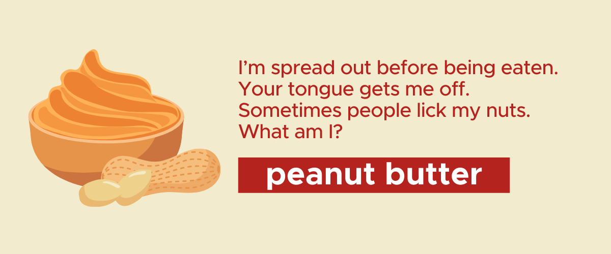 I’m spread out before being eaten. Your tongue gets me off. Sometimes people lick my nuts. What am I? Peanut Butter!