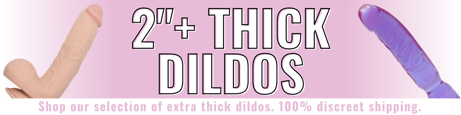 Banner for our 2 inch plus thick dildo collection. Banner reads: 2 inch plus thick dildos. Shop our selection of extra thick dildos. 100% discreet shipping.