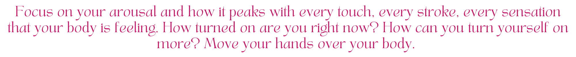 Focus on your arousal and how it peaks with every touch, every stroke, every sensation that your body is feeling. How turned on are you right now? How can you turn yourself on more? Move your hands over your body. 