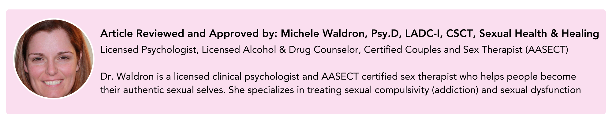 Article Reviewed and Approved by: Michele Waldron, Psy.D, LADC-I, CSCT, Sexual Health & Healing. Licensed Psychologist, Licensed Alcohol & Drug Counselor, Certified Couples and Sex Therapist (AASECT)  Dr. Waldron is a licensed clinical psychologist and AASECT certified sex therapist who helps people become their authentic sexual selves. She specializes in treating sexual compulsivity (addiction) and sexual dysfunction