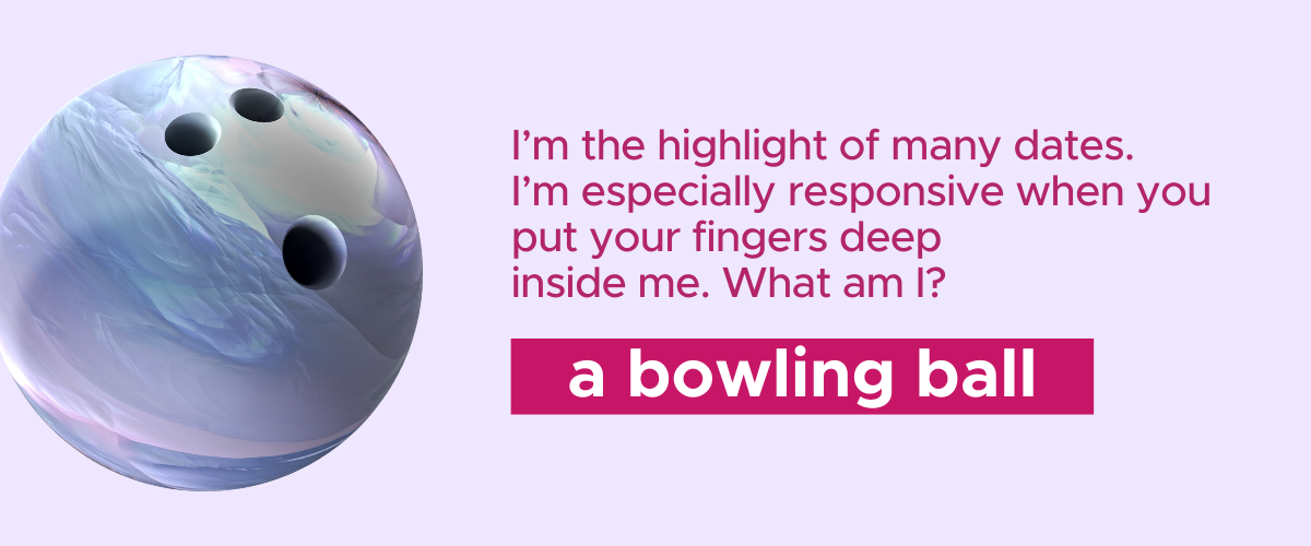 I’m the highlight of many dates. I’m especially responsive when you put your fingers deep inside me. What am I? A bowling ball!