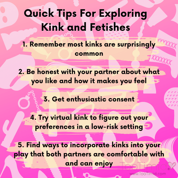 Quick Tips For Exploring Kinks and Fetishes. Remember most kinks are surprisingly common, be honest with your partner about what you like, get enthusiastic consent, try virtual kink to figure out your preferences, find ways to incorporate kinks that both partners are comfortable with