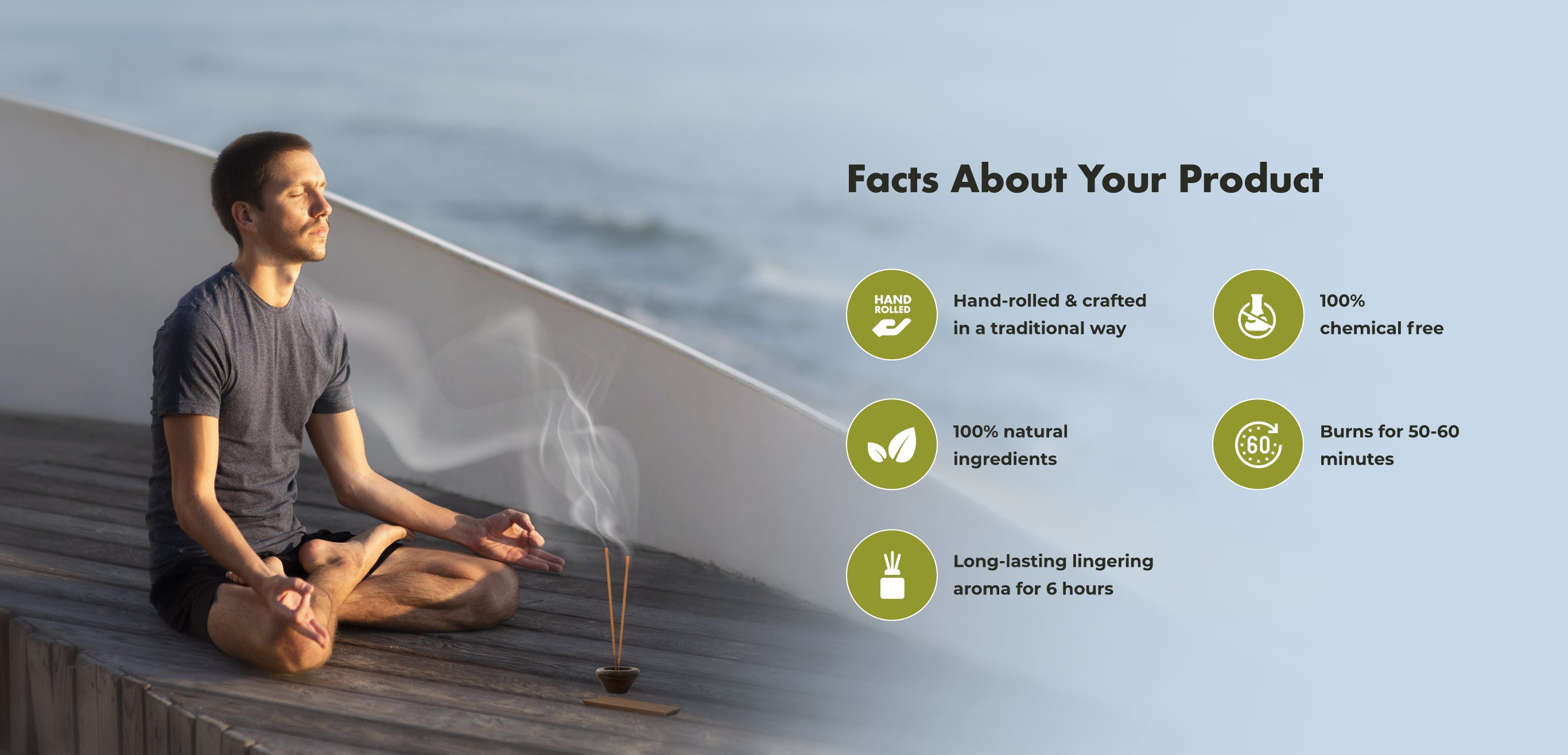 Facts About Your Product
HAND
Hand-rolled & crafted in a traditional way
100%
chemical free
100% natural ingredients
€60
Burns for 50-60 minutes
Long-lasting lingering aroma for 6 hours