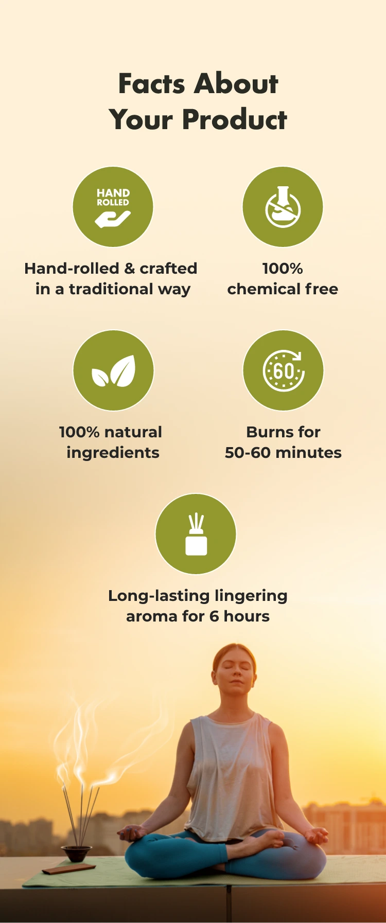 Facts About Your Product
HAND ROLLED
Hand-rolled & crafted in a traditional way
100% chemical free
100% natural ingredients
€60
Burns for 50-60
minutes
Long-lasting lingering aroma for 6 hours