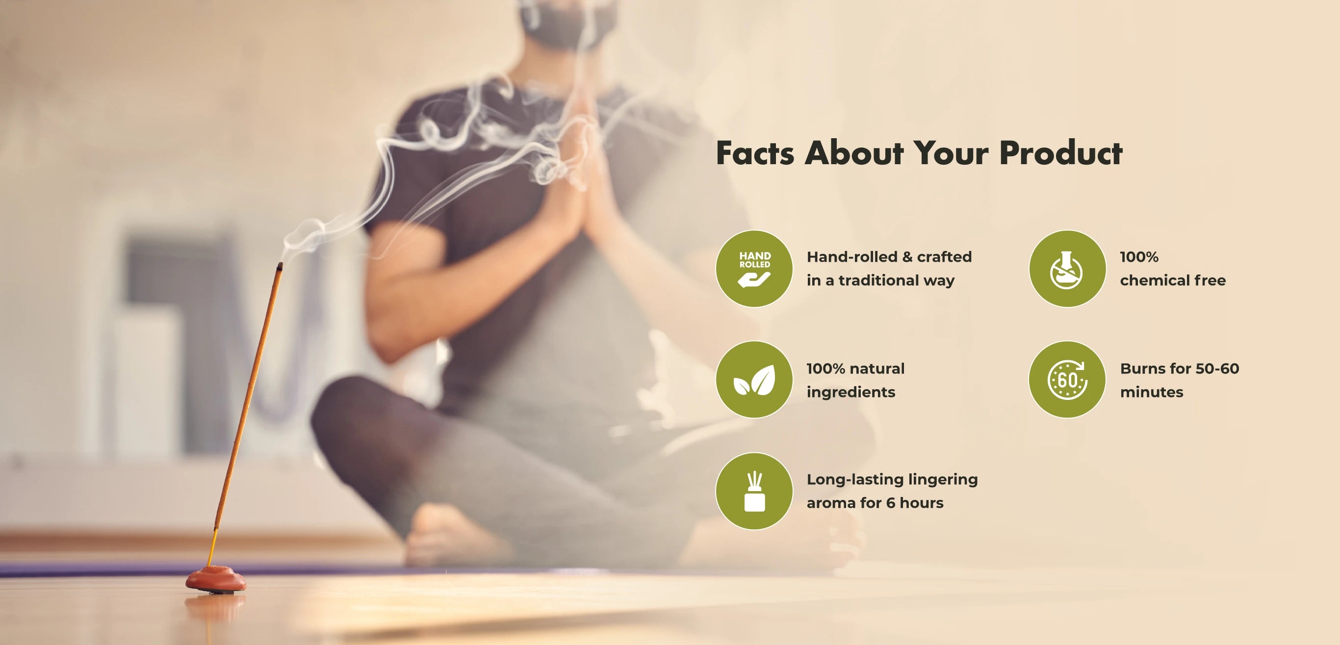 Facts About Your Product
HAND ROLLED
Hand-rolled & crafted in a traditional way
100% chemical free
100% natural ingredients
€60
Burns for 50-60 minutes
Long-lasting lingering aroma for 6 hours