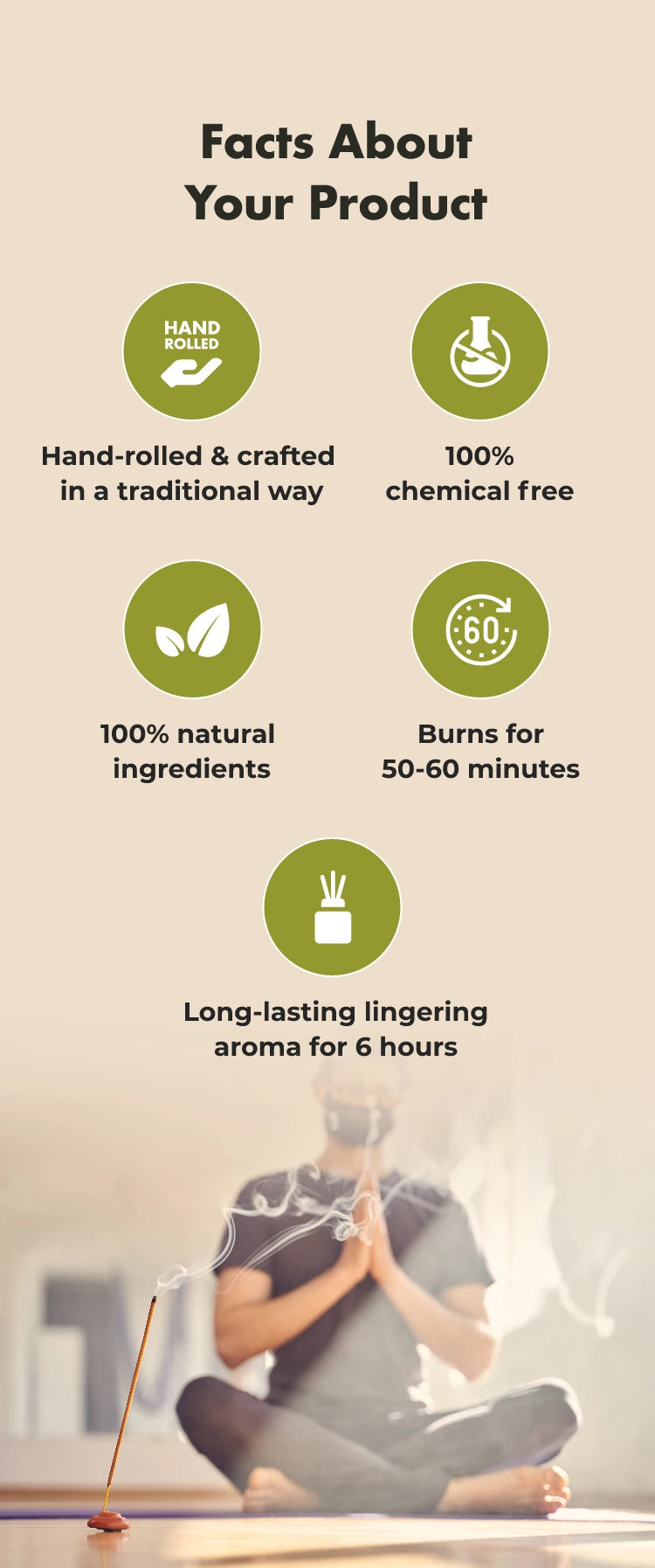 Facts About Your Product
HAND ROLLED
Hand-rolled & crafted in a traditional way
100% chemical free
100% natural ingredients
€60
Burns for 50-60 minutes
Long-lasting lingering aroma for 6 hours