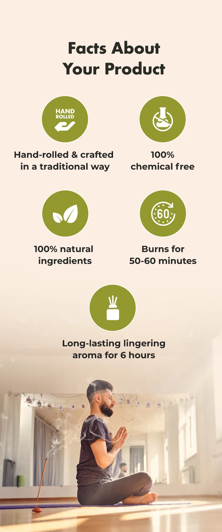 Facts About Your Product
HAND ROLLED
Hand-rolled & crafted in a traditional way
100% chemical free
100% natural ingredients
€60%
Burns for 50-60 minutes
Long-lasting lingering aroma for 6 hours