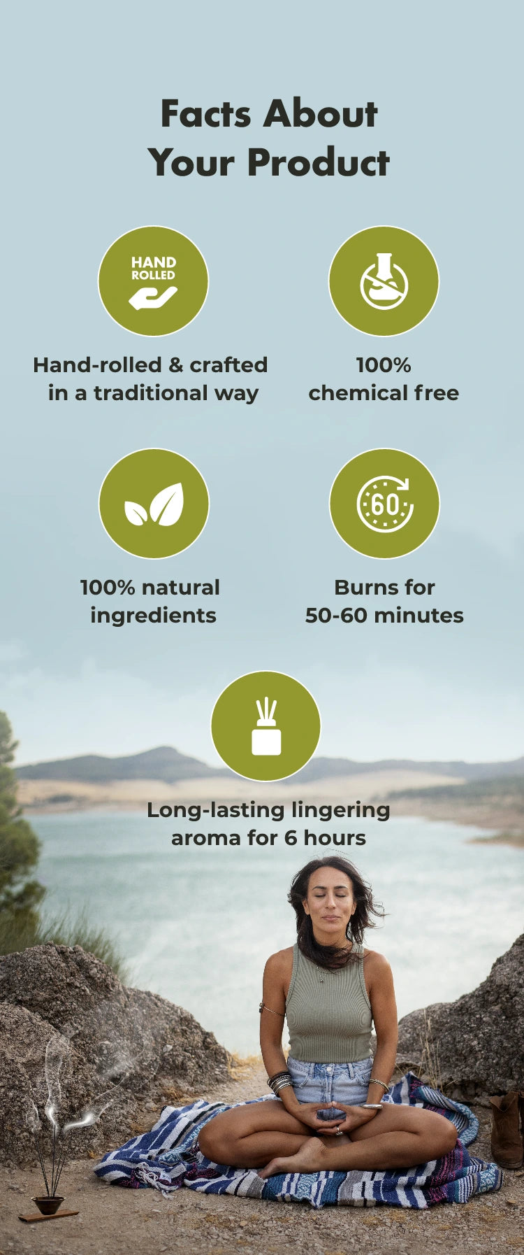 Facts About Your Product
HAND
Hand-rolled & crafted in a traditional way
100%
chemical free
100% natural
ingredients
€60%
Burns for 50-60
minutes
Long-lasting lingering aroma for 6 hours