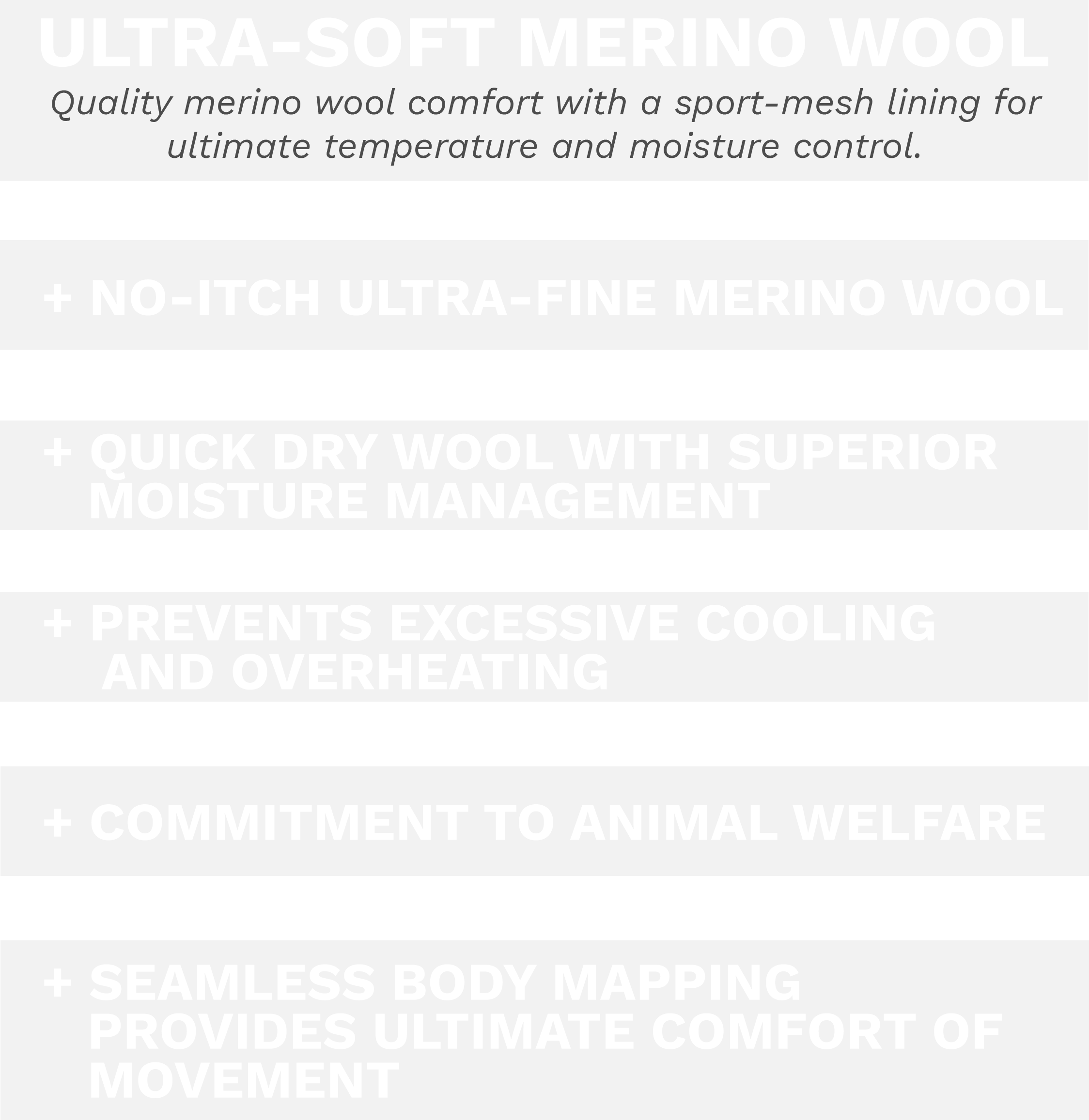 Ultra-soft Merino Wool, Quality merino wool comfort with a sport-mesh lining for ultimate temperature and moisture control. No itch ultra-fine merino wool, Quick dry wool with superior moisture management, prevents excessive cooling and overheating, commitment to animal welfare, with seamless body mapping providing ultimate comfort of movement.