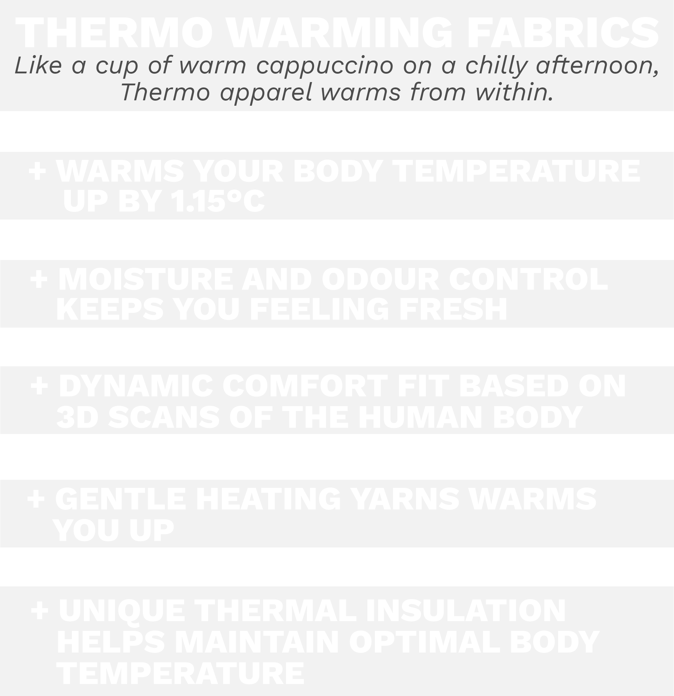 Thermo warming fabrics are like a cup of warm cappuccino on a chilly afternoon. Thermo apparel warms from within. Warms your body by 1.15 degrees Celsius, moisture and odour control keeps you feeling fresh, dynamic comfort fit based on 3D scand of the human body, gentle heating yarns warms you up, unique thermal insulation helps maintain optimal body temperature 