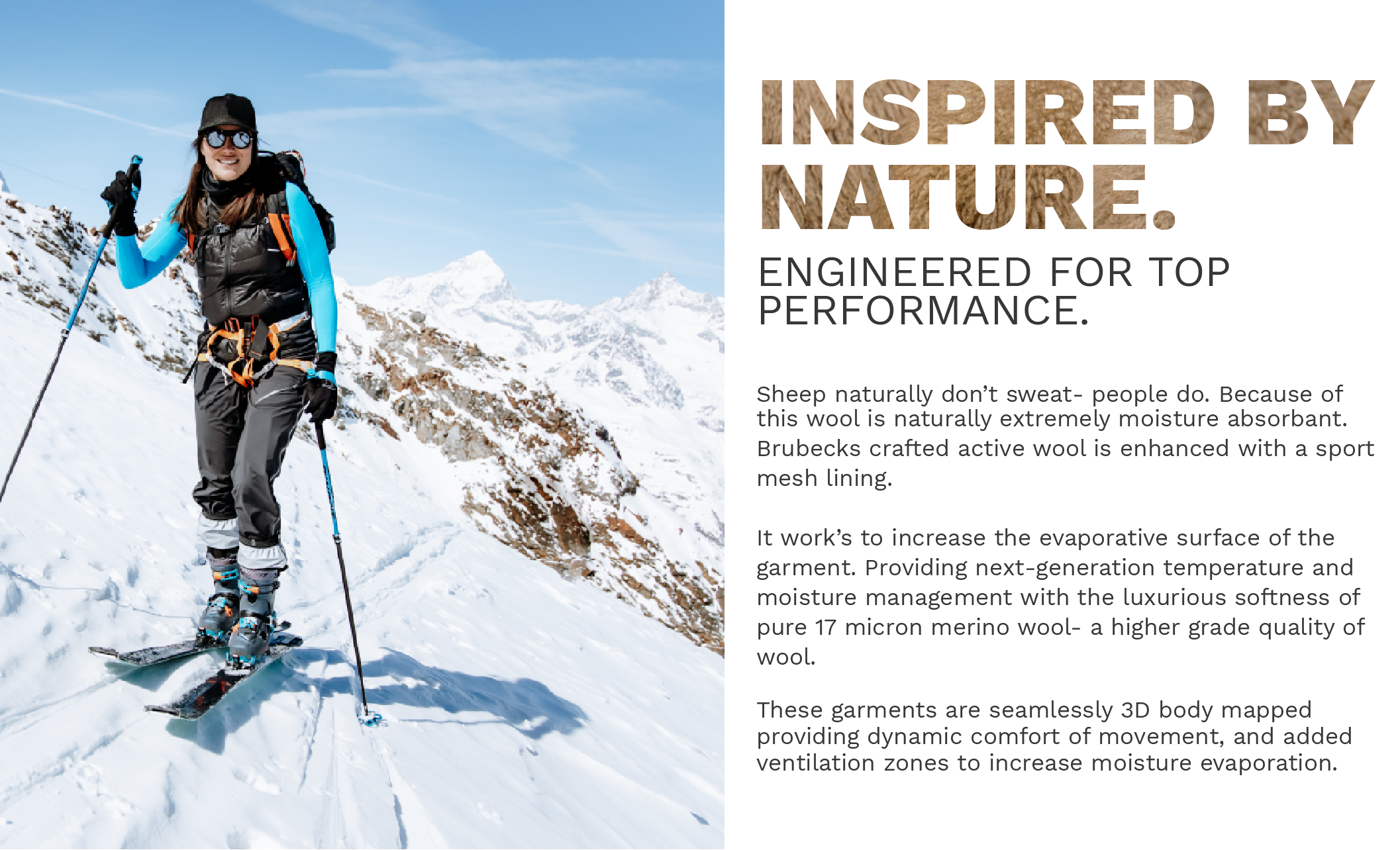 Inspired by nature, engineered for top performance. Sheep naturally don’t sweat- people do. Because of this wool is naturally extremely moisture absorbant.  Brubeck engineered our ultra-fine Merino Wool base layer’s to include an sport-mesh lining.   It work’s to increase the evaporative surface of the garment. Providing next-generation temperature and moisture management with the luxurious softness of 17 micron merino wool.   These garments are seamlessly 3D body mapped  providing dynamic comfort of movement, and added ventilation zones to increase moisture evaporation. 