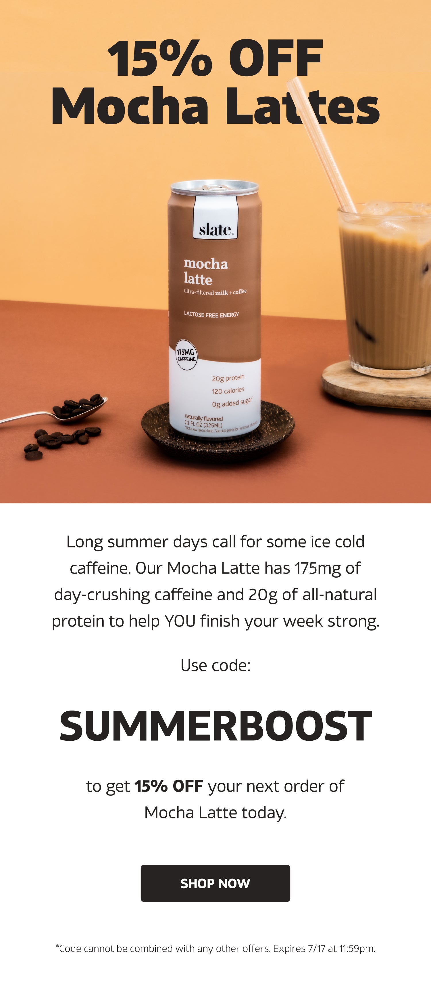 WITH CODE 'SUMMERBOOST'  Long summer days call for some ice cold caffeine. Our Mocha Latte has 175mg of day-crushing caffeine and 20g of all-natural protein to help YOU finish your week strong.  Use code 'SUMMERBOOST' to get 15% OFF your next order of Mocha Latte today. | SHOP NOW | *Code cannot be combined with any other offers. Expires 7/17 at 11:59pm.