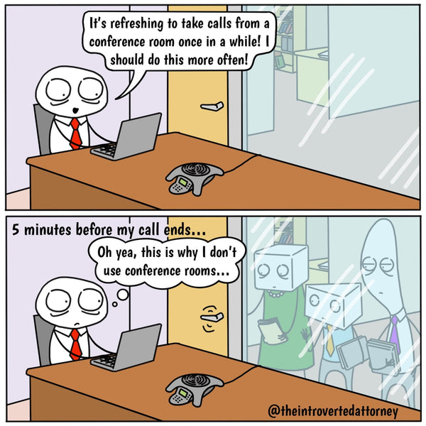 Introverted Attorney is sitting in an empty conference room, saying to himself, "It's refreshing to take calls from a conference room once in a while! I should do this more often." Then, in the next panel, the caption reads "5 minutes before my call ends" and Introverted Attorney is still sitting in the conference room but his colleagues are lined up peering at him through the glass panel, trying to open the door to get in. Introverted Attorney is thinking, "oh yea, this is why I don't use conference rooms."