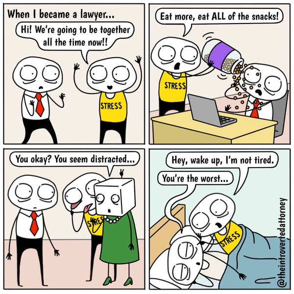 Caption: "When I became a lawyer" Introverted Attorney is confronted with a version of himself wearing a yellow shirt with the word "Stress" on it. Stress says, "Hi! We're going to be together all the time!", in the second panel, Stress is pouring a tub of cheese balls over Introverted and saying, "Eat more! ALL of the snacks!", in the third panel, Introverted is staring at Stress who is behind his colleague making faces at Introverted and the colleague is asking Introverted, "You okay? You seem distracted." In the last panel, Introverted is in bed trying to sleep and Stress next to him saying, "Hey, wake up, I'm not tired" and Introverted responds, "you're the worst."