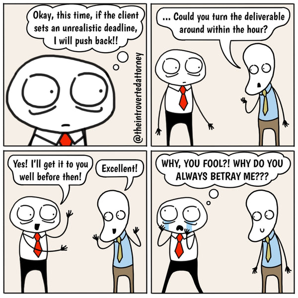 In the first panel, Introverted Attorney is thinking to himself, "Okay, this time, if the client sets an unreasonable timeline, I'll push back!", in the next panel, the client approaches Introverted Attorney and asks, "could you turn the deliverable around in the next hour?". In the third panel, Introverted Attorney enthusiastically responds, "Yes! I'll get it back to you well before then!" and the client is pleased and responds, "Excellent!", in the last panel, Introverted Attorney is walking away from the client with tears in his eyes thinking to himself, "WHY, YOU FOOL? WHY DO YOU ALWAYS BETRAY ME"