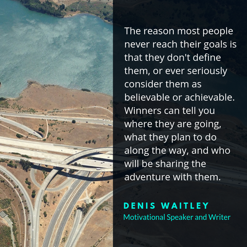 "The reason most people never reach their goals is that they don't define them, or ever seriously consider them as believable or achievable. Winners can tell you where they are going, what they plan to do along the way, and who will be sharing the adventure with them." Denis Waitley
