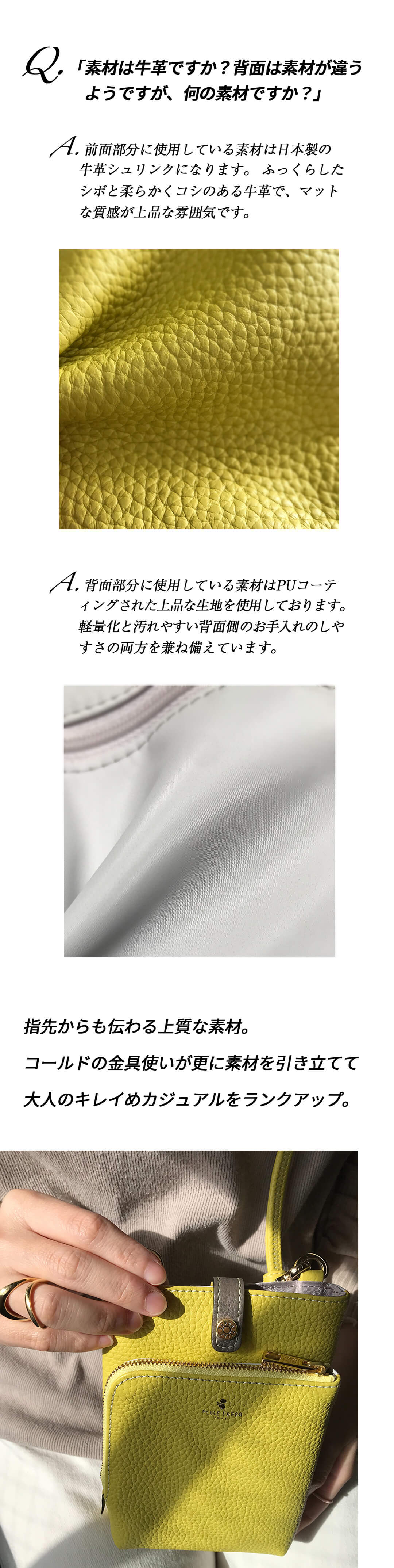 Q.「素材は牛革ですか？背面は素材が違うようですが、何の素材ですか？」A. 前面部分に使用している素材は日本製の牛革シュリンクになります。 ふっくらしたシボと柔らかくコシのある牛革で、マットな質感が上品な雰囲気です。A. 背面部分に使用している素材はPUコーティングされた上品な生地を使用しております。軽量化と汚れやすい背面側のお手入れのしやすさの両方を兼ね備えています。指先からも伝わる上質な素材。コールドの金具使いが更に素材を引き立てて大人のキレイめカジュアルをランクアップ。