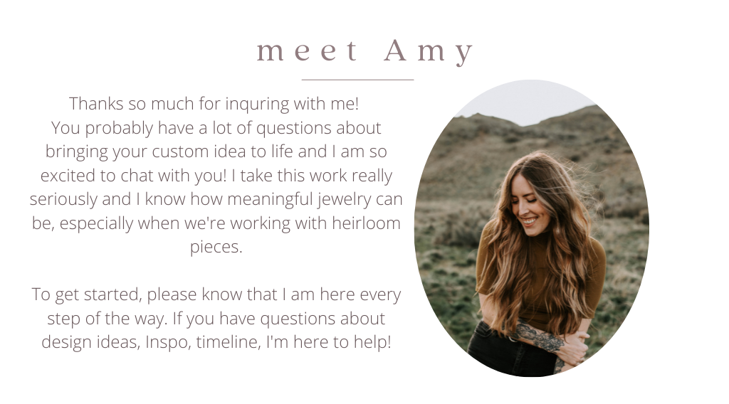 Thanks so much for inquring with me!  You probably have a lot of questions about bringing your custom idea to life and I am so excited to chat with you! I take this work really seriously and I know how meaningful jewelry can be, especially when we're working with heirloom pieces.   To get started, please know that I am here every step of the way. If you have questions about design ideas, Inspo, timeline, I'm here to help!