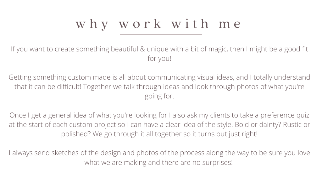  If you want to create something beautiful & unique with a bit of magic, then I might be a good fit for you!  Getting something custom made is all about communicating visual ideas, and I totally understand that it can be difficult! Together we talk through ideas and look through photos of what you're going for.  Once I get a general idea of what you're looking for I also ask my clients to take a preference quiz at the start of each custom project so I can have a clear idea of the style. Bold or dainty? Rustic or polished? We go through it all together so it turns out just right!  I always send sketches of the design and photos of the process along the way to be sure you love what we are making and there are no surprises! 