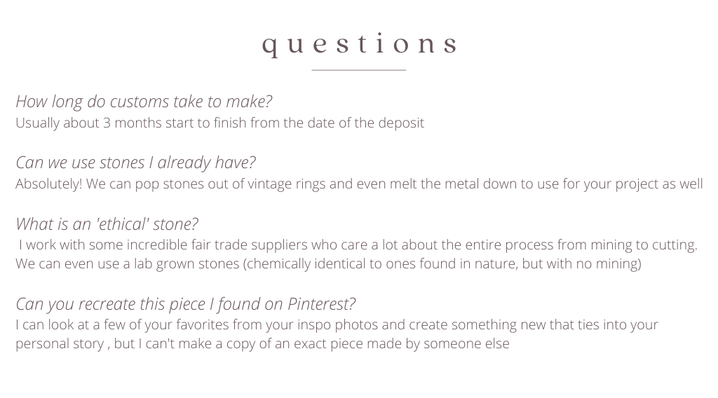 How long do customs take to make? Usually about 3 months start to finish from the date of the deposit  Can we use stones I already have? Absolutely! We can pop stones out of vintage rings and even melt the metal down to use for your project as well  What is an 'ethical' stone?  I work with some incredible fair trade suppliers who care a lot about the entire process from mining to cutting. We can even use a lab grown stones (chemically identical to ones found in nature, but with no mining)   Can you recreate this piece I found on Pinterest?  I can look at a few of your favorites from your inspo photos and create something new that ties into your personal story , but I can't make a copy of an exact piece made by someone else