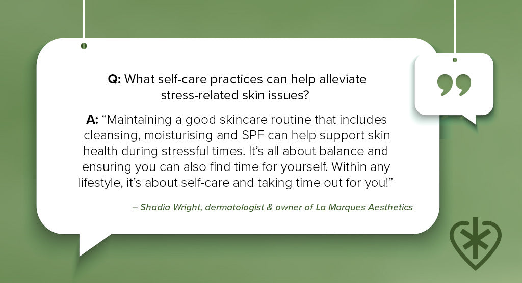 Q&A text. Q: What self-care practices can help alleviate stress-related skin issues? A: “Maintaining a good skincare routine that includes cleansing, moisturising and SPF can help support skin health during stressful times. It’s all about balance and ensuring you can also find time for yourself. Within any lifestyle, it’s about self-care and taking time out for you!” – Shadia Wright, licensed dermatologist and owner of La Marques Aesthetics clinic