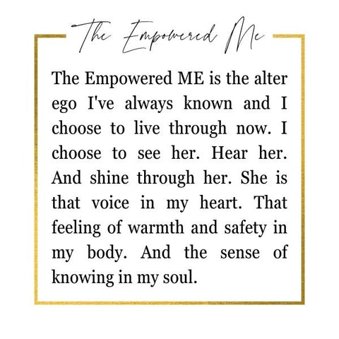 The empowered me is the alter ego I've always known and I choose to live through now. I choose to see her. Hear her. And shine through her. She is that voice in my heart. That feeling of warmth and safety in my body. And the sense of knowing in my soul. She is the empowered me.