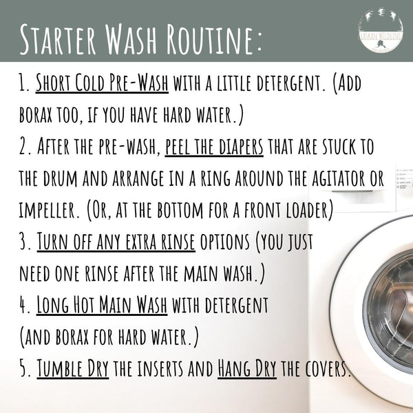 Washing machine in background, text in the foreground, "Starter Wash Routine: 1. Short Cold Pre-Wash with a little detergent. (Add borax too, if you have hard water.) 2. After the pre-wash, peel the diapers that are stuck to the drum and arrange in a ring around the agitator or impeller. (Or, at the bottom for a front loader) 3. Turn off any extra rinse options (you just  need one rinse after the main wash.) 4. Long Hot Main Wash with detergent  (and borax for hard water.) 5. Tumble Dry the inserts and Hang Dry the covers."