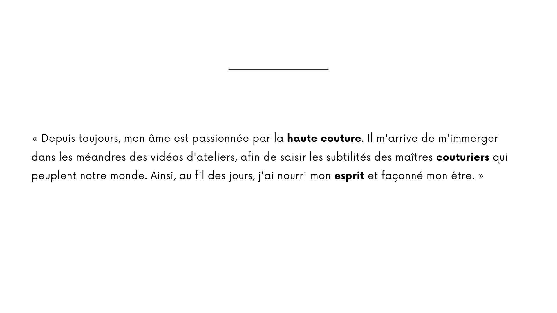 « Depuis toujours, mon âme est passionnée par la haute couture. Il m'arrive de m'immerger dans les méandres des vidéos d'ateliers, afin de saisir les subtilités des maîtres couturiers qui peuplent notre monde. Ainsi, au fil des jours, j'ai nourri mon esprit et façonné mon être. »