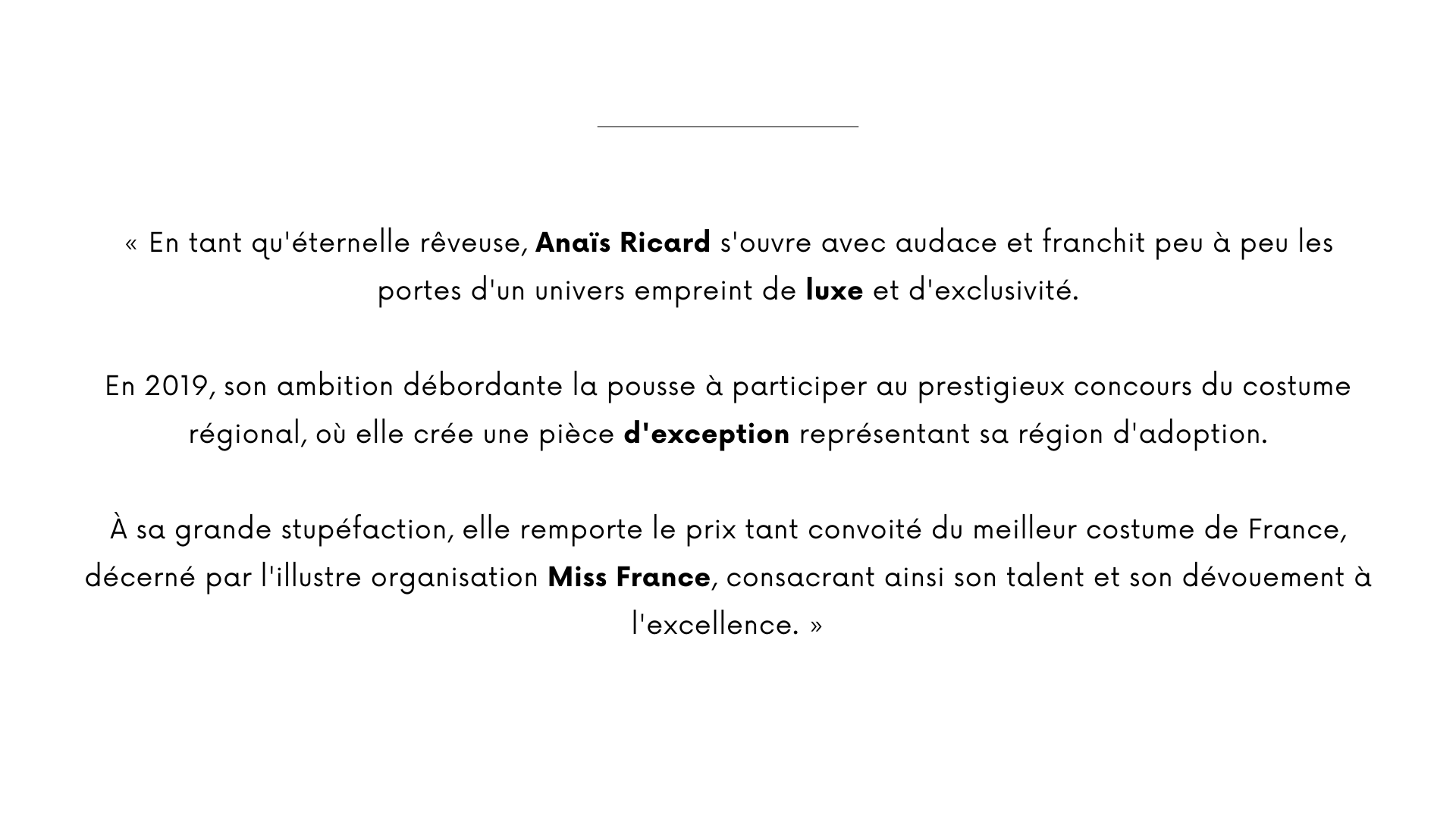 « En tant qu'éternelle rêveuse, Anaïs Ricard s'ouvre avec audace et franchit peu à peu les portes d'un univers empreint de luxe et d'exclusivité.  En 2019, son ambition débordante la pousse à participer au prestigieux concours du costume régional, où elle crée une pièce d'exception représentant sa région d'adoption.  À sa grande stupéfaction, elle remporte le prix tant convoité du meilleur costume de France, décerné par l'illustre organisation Miss France, consacrant ainsi son talent et son dévouement à l'excellence. »