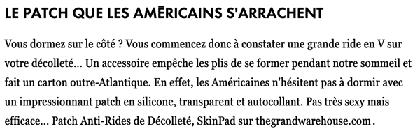 Le patch que les Américains s'arrachent          Vous dormez sur le côté ? Vous commencez donc à constater une grande ride en V sur votre décolleté… Un accessoire empêche les plis de se former pendant notre sommeil et fait un carton outre-Atlantique. En effet, les Américaines n'hésitent pas à dormir avec un impressionnant patch en silicone, transparent et autocollant. Pas très sexy mais efficace… Patch Anti-Rides de Décolleté, SkinPad sur thegrandwarehouse.com